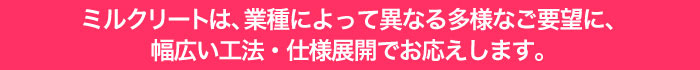 ミルクリート®は、業種によって異なる多様なご要望に、幅広い工法・仕様展開でお応えします。