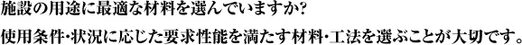 施設の用途に最適な材料を選んでいますか？使用条件・状況に応じた要求性能を満たす材料・工法を選ぶことが大切です。